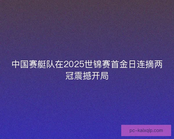 中国赛艇队在2025世锦赛首金日连摘两冠震撼开局 中国赛艇队在2025世锦赛首金日连摘两冠震撼开局