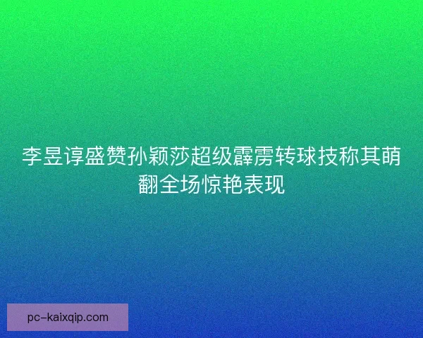 李昱谆盛赞孙颖莎超级霹雳转球技称其萌翻全场惊艳表现 李昱谆盛赞孙颖莎超级霹雳转球技称其萌翻全场惊艳表现