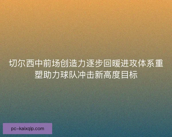 切尔西中前场创造力逐步回暖进攻体系重塑助力球队冲击新高度目标 切尔西中前场创造力逐步回暖进攻体系重塑助力球队冲击新高度目标
