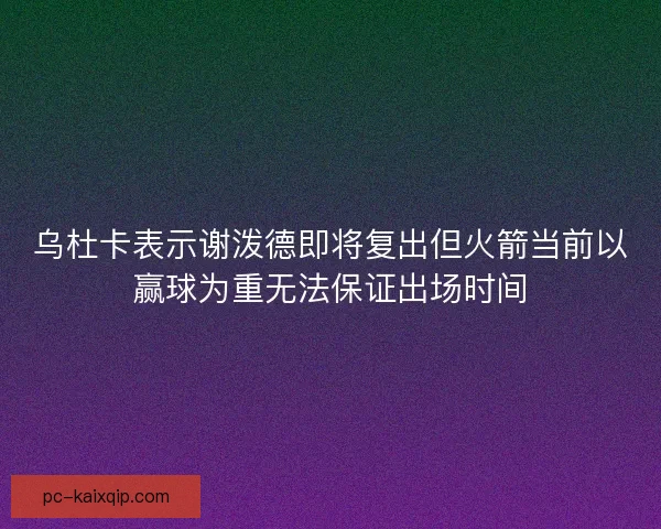 乌杜卡表示谢泼德即将复出但火箭当前以赢球为重无法保证出场时间 乌杜卡表示谢泼德即将复出但火箭当前以赢球为重无法保证出场时间