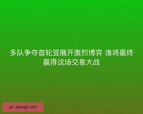 多队争夺首轮签展开激烈博弈 谁将最终赢得这场交易大战