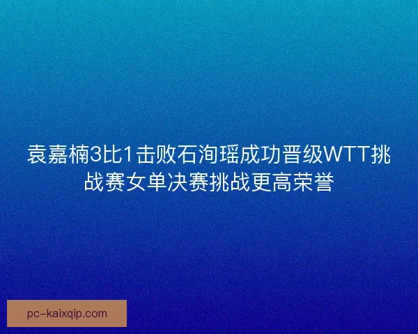 袁嘉楠3比1击败石洵瑶成功晋级WTT挑战赛女单决赛挑战更高荣誉
