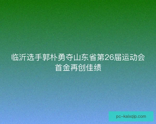 临沂选手郭朴勇夺山东省第26届运动会首金再创佳绩