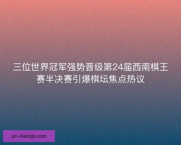 三位世界冠军强势晋级第24届西南棋王赛半决赛引爆棋坛焦点热议